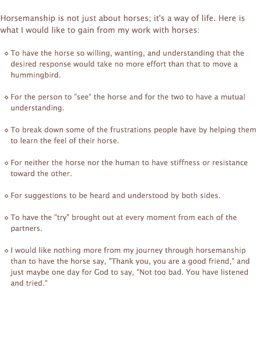  Horsemanship is not just about horses; it's a way of life. Here is what I would like to gain from my work with horses: To have the horse so willing, wanting, and understanding that the desired response would take no more effort than that to move a hummingbird. For the person to "see" the horse and for the two to have a mutual understanding. To break down some of the frustrations people have by helping them to learn the feel of their horse. For neither the horse nor the human to have stiffness or resistance toward the other. For suggestions to be heard and understood by both sides. To have the "try" brought out at every moment from each of the partners. I would like nothing more from my journey through horsemanship than to have the horse say, "Thank you, you are a good friend," and just maybe one day for God to say, "Not too bad. You have listened and tried." 