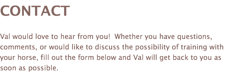 CONTACT Val would love to hear from you! Whether you have questions, comments, or would like to discuss the possibility of training with your horse, fill out the form below and Val will get back to you as soon as possible.