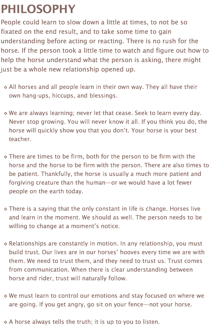 PHILOSOPHY People could learn to slow down a little at times, to not be so fixated on the end result, and to take some time to gain understanding before acting or reacting. There is no rush for the horse. If the person took a little time to watch and figure out how to help the horse understand what the person is asking, there might just be a whole new relationship opened up. All horses and all people learn in their own way. They all have their own hang-ups, hiccups, and blessings. We are always learning; never let that cease. Seek to learn every day. Never stop growing. You will never know it all. If you think you do, the horse will quickly show you that you don’t. Your horse is your best teacher. There are times to be firm, both for the person to be firm with the horse and the horse to be firm with the person. There are also times to be patient. Thankfully, the horse is usually a much more patient and forgiving creature than the human—or we would have a lot fewer people on the earth today. There is a saying that the only constant in life is change. Horses live and learn in the moment. We should as well. The person needs to be willing to change at a moment’s notice. Relationships are constantly in motion. In any relationship, you must build trust. Our lives are in our horses’ hooves every time we are with them. We need to trust them, and they need to trust us. Trust comes from communication. When there is clear understanding between horse and rider, trust will naturally follow. We must learn to control our emotions and stay focused on where we are going. If you get angry, go sit on your fence—not your horse. A horse always tells the truth; it is up to you to listen.
